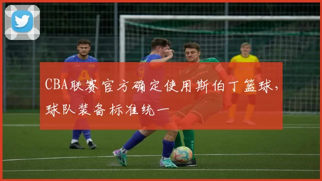 CBA联赛官方确定使用斯伯丁篮球,球队装备标准统一