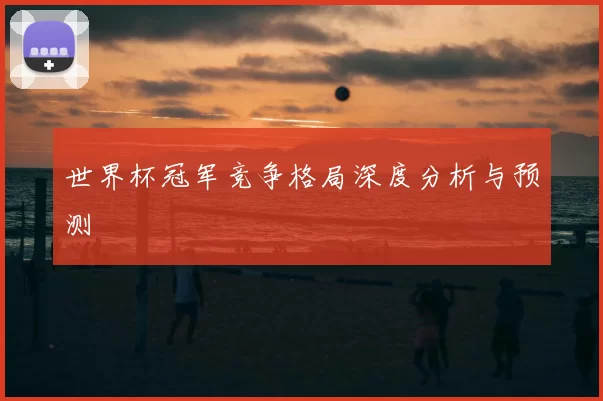 世界杯冠军竞争格局深度分析与预测