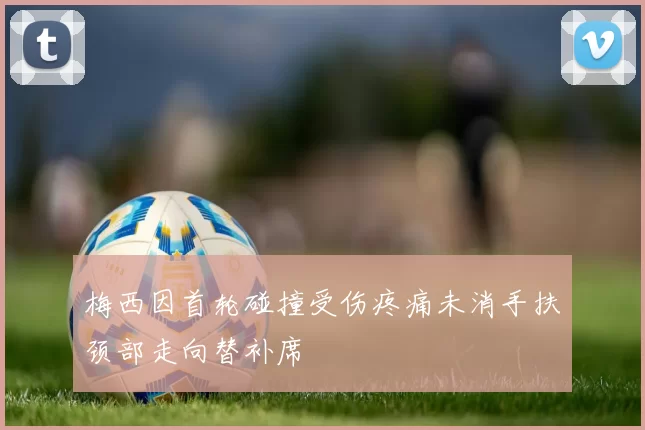 梅西因首轮碰撞受伤疼痛未消手扶颈部走向替补席
