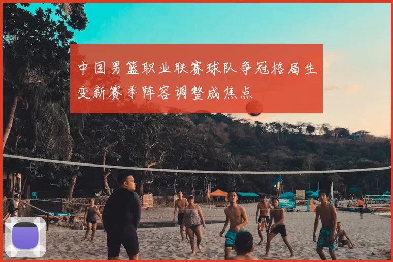 中国男篮职业联赛球队争冠格局生变新赛季阵容调整成焦点