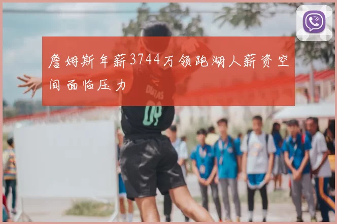 詹姆斯年薪3744万领跑湖人薪资空间面临压力