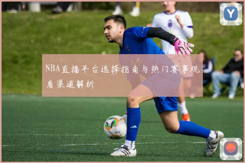 NBA直播平台选择指南与热门赛事观看渠道解析