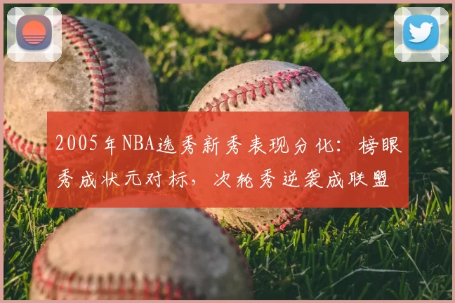 2005年NBA选秀新秀表现分化：榜眼秀成状元对标，次轮秀逆袭成联盟核心