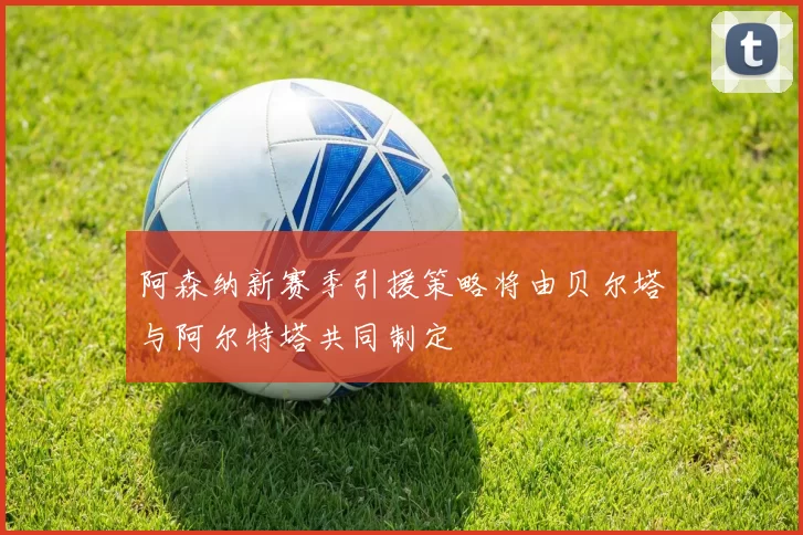 阿森纳新赛季引援策略将由贝尔塔与阿尔特塔共同制定