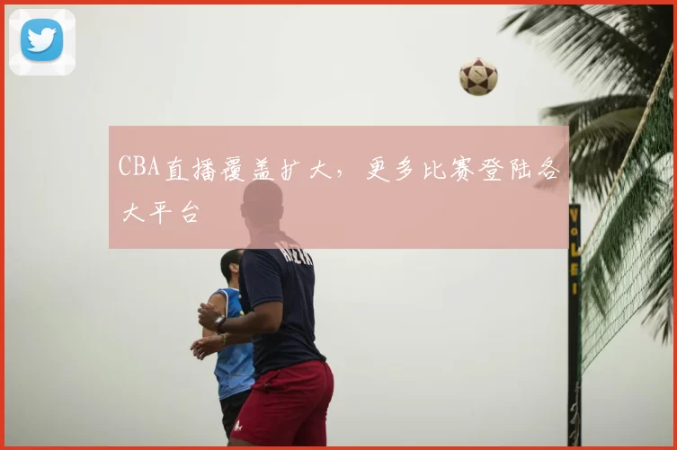 CBA直播覆盖扩大，更多比赛登陆各大平台