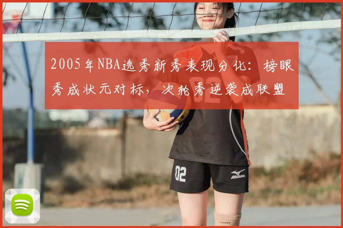 2005年NBA选秀新秀表现分化：榜眼秀成状元对标，次轮秀逆袭成联盟核心