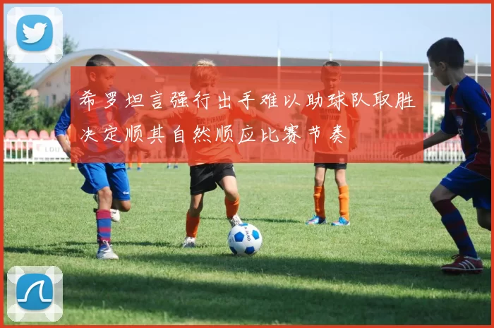 希罗坦言强行出手难以助球队取胜决定顺其自然顺应比赛节奏