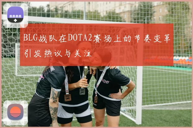 BLG战队在DOTA2赛场上的节奏变革引发热议与关注