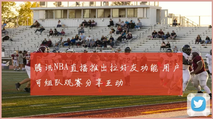 腾讯NBA直播推出拉好友功能 用户可组队观赛分享互动