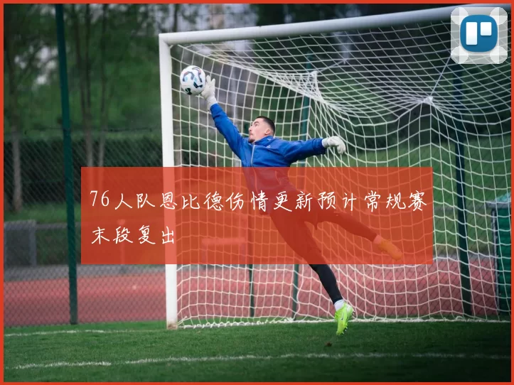 76人队恩比德伤情更新预计常规赛末段复出