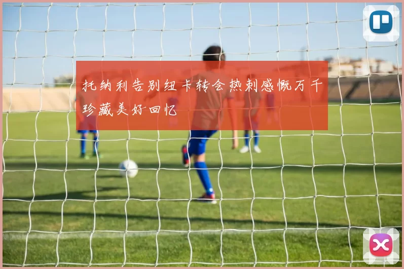 托纳利告别纽卡转会热刺感慨万千珍藏美好回忆
