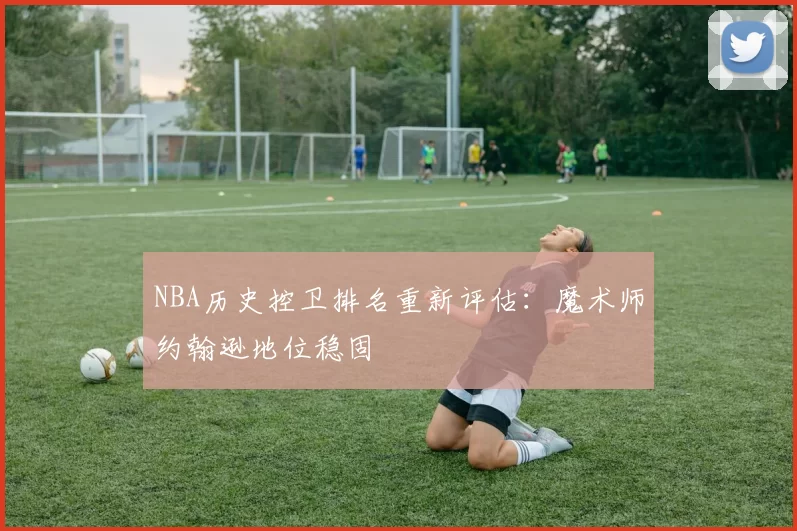 NBA历史控卫排名重新评估:魔术师约翰逊地位稳固