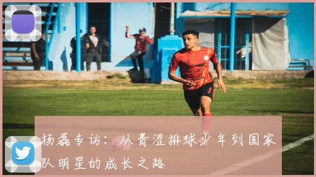 杨磊专访：从青涩排球少年到国家队明星的成长之路