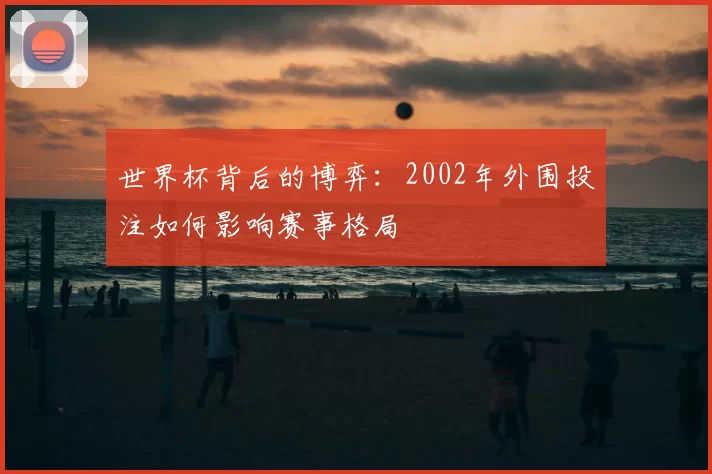 世界杯背后的博弈:2002年外围投注如何影响赛事格局