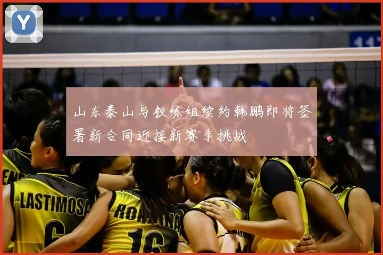 山东泰山与教练组续约韩鹏即将签署新合同迎接新赛季挑战