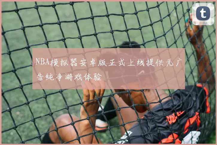 NBA模拟器安卓版正式上线提供无广告纯净游戏体验