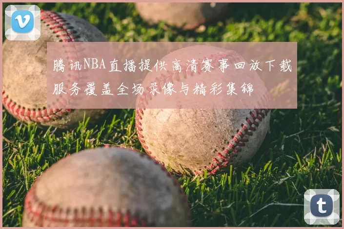 腾讯NBA直播提供高清赛事回放下载服务覆盖全场录像与精彩集锦