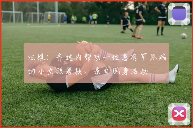 法媒:齐达内帮助一位患有罕见病的小女孩筹款,亲自现身活动