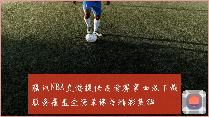 腾讯NBA直播提供高清赛事回放下载服务覆盖全场录像与精彩集锦