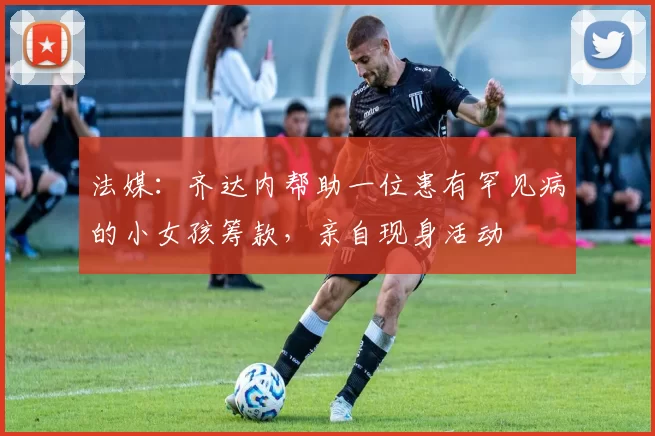 法媒：齐达内帮助一位患有罕见病的小女孩筹款，亲自现身活动
