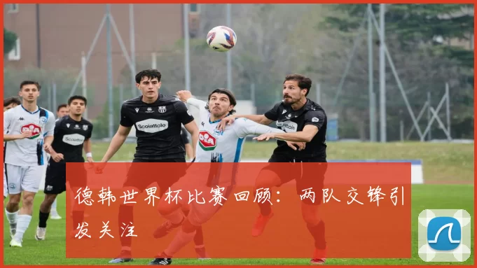 德韩世界杯比赛回顾：两队交锋引发关注