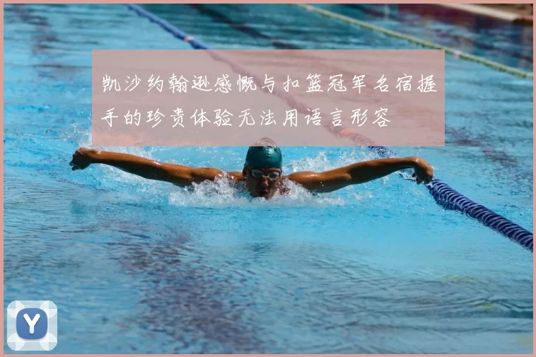 凯沙约翰逊感慨与扣篮冠军名宿握手的珍贵体验无法用语言形容