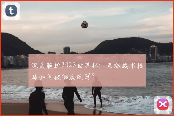 深度解析2023世界杯：足球战术格局如何被彻底改写？