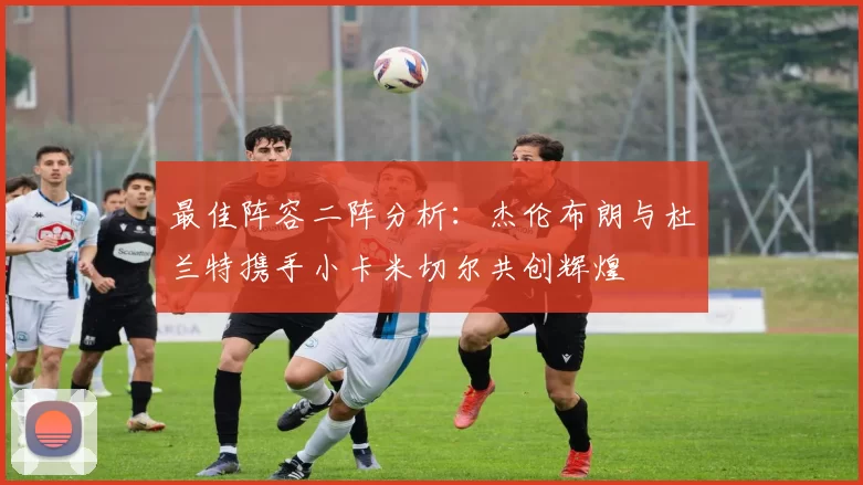 最佳阵容二阵分析:杰伦布朗与杜兰特携手小卡米切尔共创辉煌