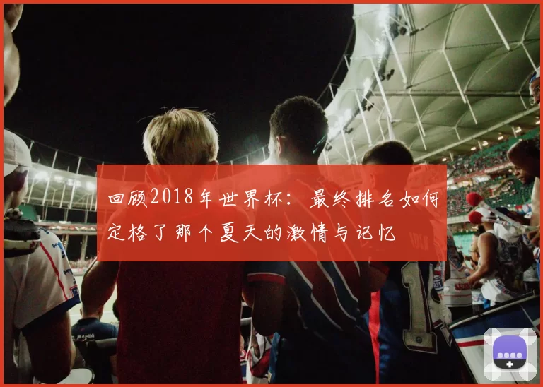 回顾2018年世界杯：最终排名如何定格了那个夏天的激情与记忆
